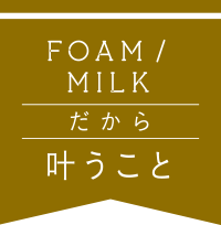 foam/milk だから叶うこと